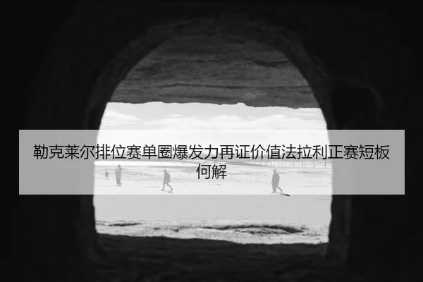 勒克莱尔排位赛单圈爆发力再证价值法拉利正赛短板何解
