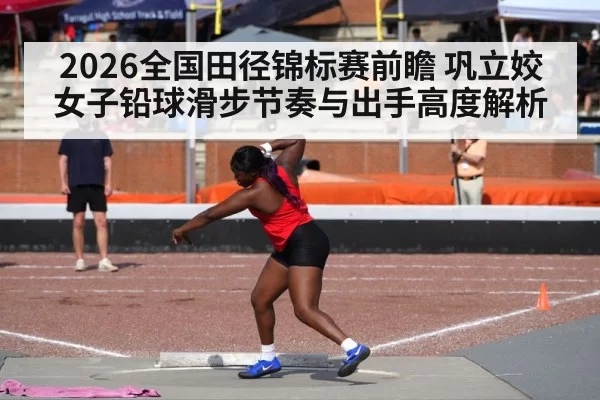 2026全国田径锦标赛前瞻 巩立姣女子铅球滑步节奏与出手高度解析